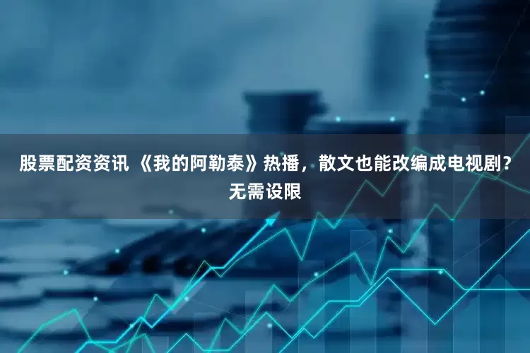 股票配资资讯 《我的阿勒泰》热播，散文也能改编成电视剧？无需设限
