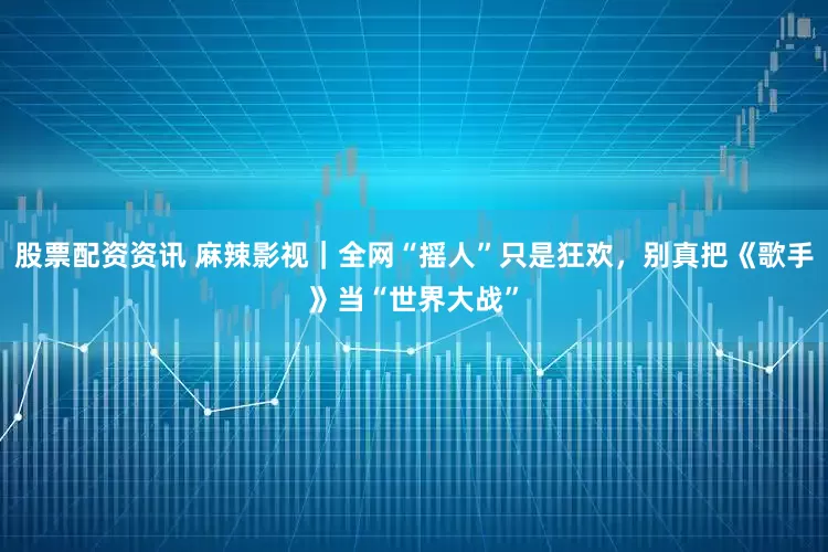 股票配资资讯 麻辣影视｜全网“摇人”只是狂欢，别真把《歌手》当“世界大战”