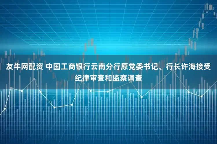 友牛网配资 中国工商银行云南分行原党委书记、行长许海接受纪律审查和监察调查