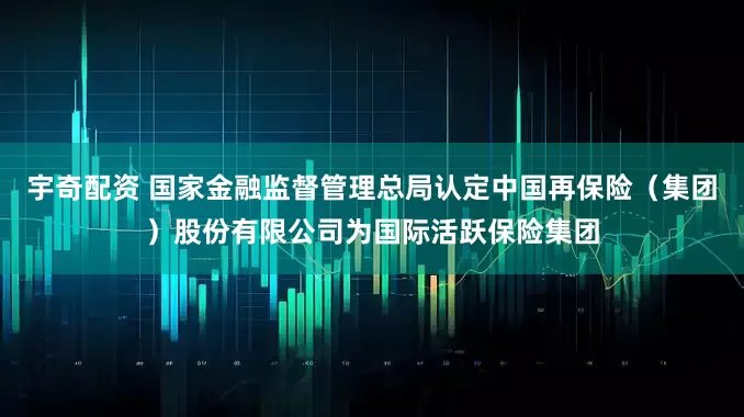 宇奇配资 国家金融监督管理总局认定中国再保险（集团）股份有限公司为国际活跃保险集团