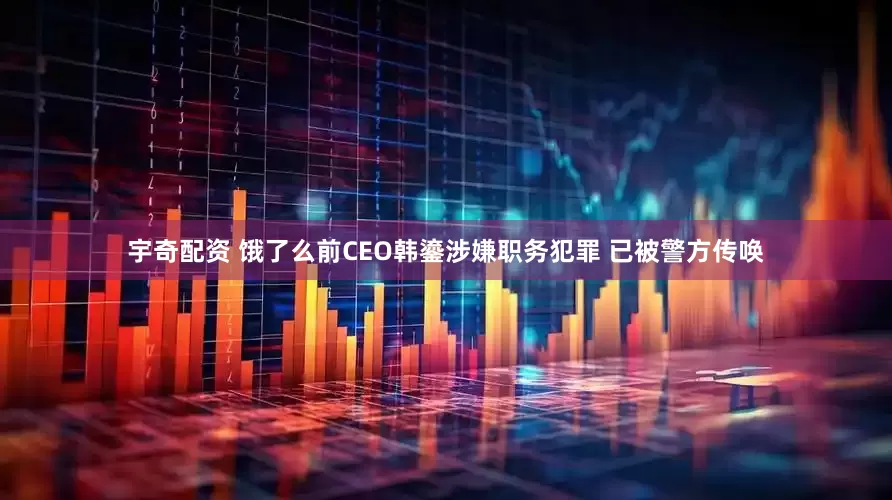 宇奇配资 饿了么前CEO韩鎏涉嫌职务犯罪 已被警方传唤