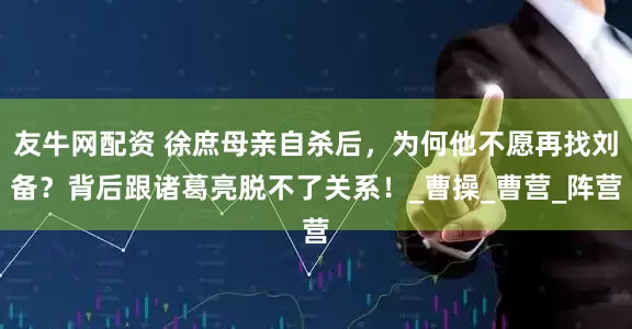 友牛网配资 徐庶母亲自杀后，为何他不愿再找刘备？背后跟诸葛亮脱不了关系！_曹操_曹营_阵营