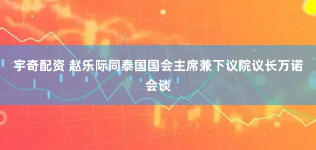 宇奇配资 赵乐际同泰国国会主席兼下议院议长万诺会谈