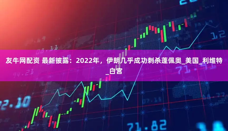 友牛网配资 最新披露：2022年，伊朗几乎成功刺杀蓬佩奥_美国_利维特_白宫