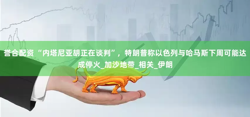 誉合配资 “内塔尼亚胡正在谈判”，特朗普称以色列与哈马斯下周可能达成停火_加沙地带_相关_伊朗