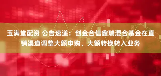 玉满堂配资 公告速递：创金合信鑫瑞混合基金在直销渠道调整大额申购、大额转换转入业务