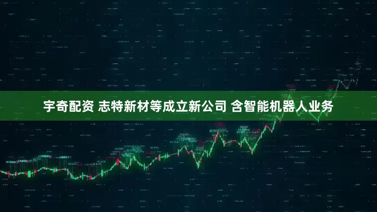 宇奇配资 志特新材等成立新公司 含智能机器人业务
