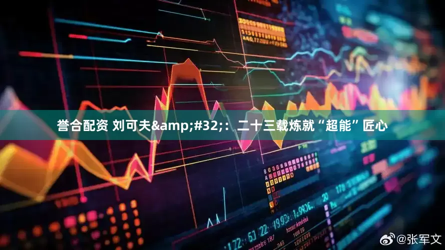 誉合配资 刘可夫&#32;：二十三载炼就“超能”匠心