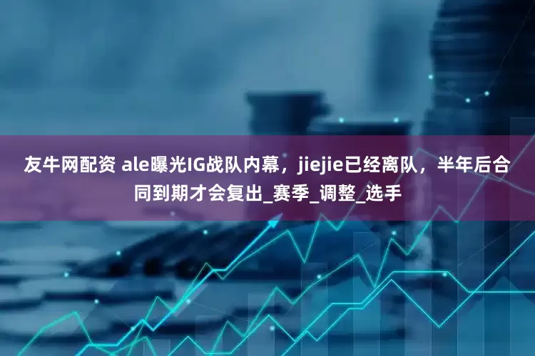 友牛网配资 ale曝光IG战队内幕，jiejie已经离队，半年后合同到期才会复出_赛季_调整_选手
