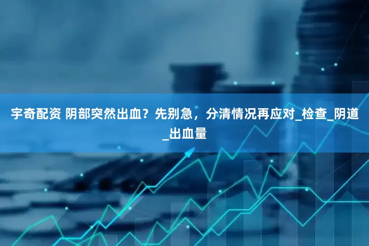 宇奇配资 阴部突然出血？先别急，分清情况再应对_检查_阴道_出血量