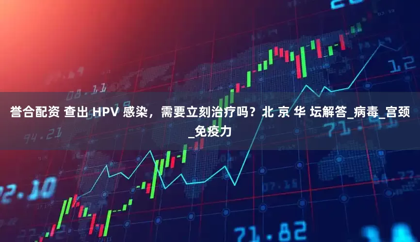 誉合配资 查出 HPV 感染，需要立刻治疗吗？北 京 华 坛解答_病毒_宫颈_免疫力