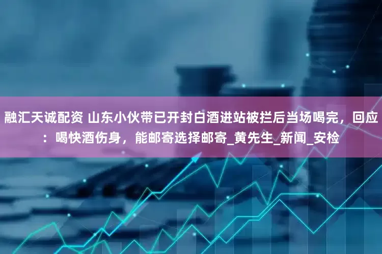 融汇天诚配资 山东小伙带已开封白酒进站被拦后当场喝完，回应：喝快酒伤身，能邮寄选择邮寄_黄先生_新闻_安检