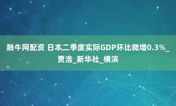 融牛网配资 日本二季度实际GDP环比微增0.3%_贾浩_新华社_横滨