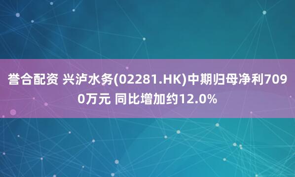 誉合配资 兴泸水务(02281.HK)中期归母净利7090万元 同比增加约12.0%
